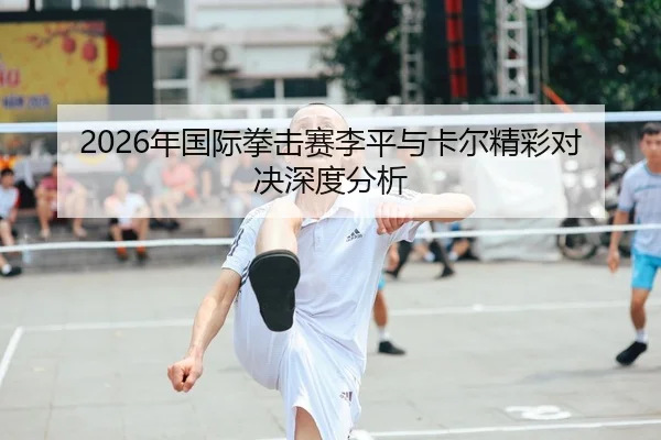 2026年国际拳击赛李平与卡尔精彩对决深度分析