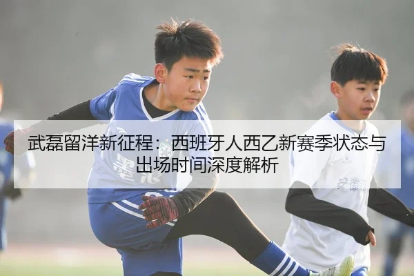 武磊留洋新征程：西班牙人西乙新赛季状态与出场时间深度解析