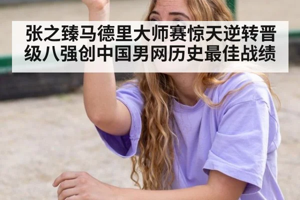 张之臻马德里大师赛惊天逆转晋级八强创中国男网历史最佳战绩