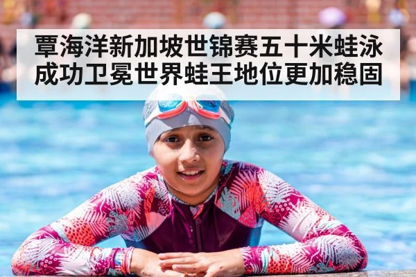 覃海洋新加坡世锦赛五十米蛙泳成功卫冕世界蛙王地位更加稳固